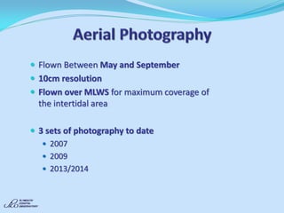 Flown Between May and September 
10cm resolution 
Flown over MLWS for maximum coverage of the intertidal area 
3 sets of photography to date 
2007 
2009 
2013/2014  
