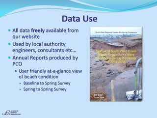All data freely available from our website 
Used by local authority engineers, consultants etc… 
Annual Reports produced by PCO 
User friendly at-a-glance view of beach condition 
Baseline to Spring Survey 
Spring to Spring Survey 
 