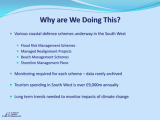 Various coastal defence schemes underway in the South West 
Flood Risk Management Schemes 
Managed Realignment Projects 
Beach Management Schemes 
Shoreline Management Plans 
Monitoring required for each scheme – data rarely archived 
Tourism spending in South West is over £9,000m annually 
Long term trends needed to monitor impacts of climate change 
 