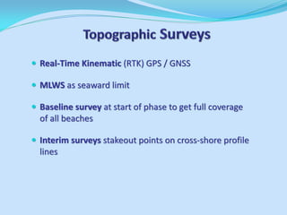 Real-Time Kinematic (RTK) GPS / GNSS 
MLWS as seaward limit 
Baseline survey at start of phase to get full coverage of all beaches 
Interim surveys stakeout points on cross-shore profile lines  