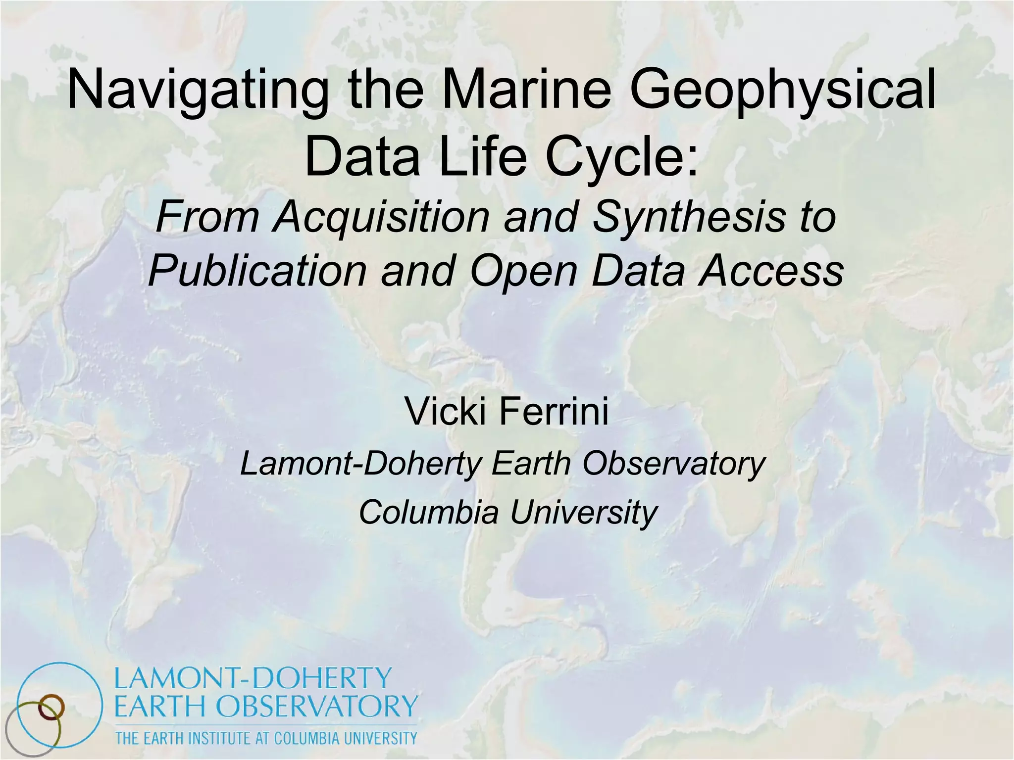 Navigating the Marine Geophysical
Data Life Cycle:
From Acquisition and Synthesis to
Publication and Open Data Access
Vicki Ferrini
Lamont-Doherty Earth Observatory
Columbia University
 
