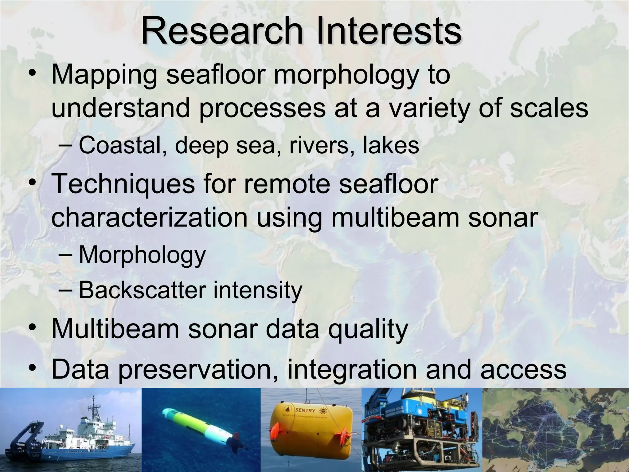 Research InterestsResearch Interests
• Mapping seafloor morphology to
understand processes at a variety of scales
– Coastal, deep sea, rivers, lakes
• Techniques for remote seafloor
characterization using multibeam sonar
– Morphology
– Backscatter intensity
• Multibeam sonar data quality
• Data preservation, integration and access
 
