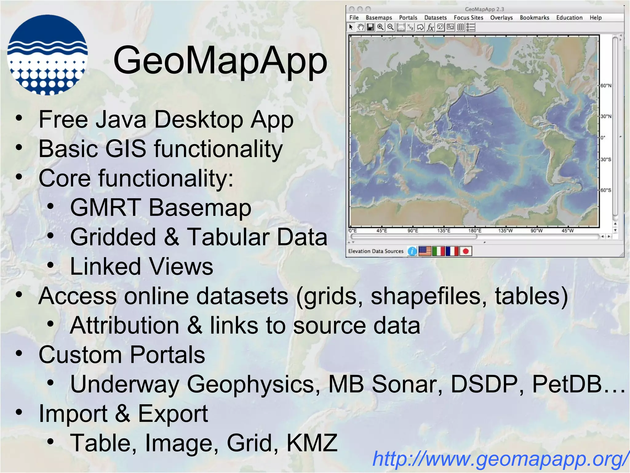 GeoMapApp
• Free Java Desktop App
• Basic GIS functionality
• Core functionality:
• GMRT Basemap
• Gridded & Tabular Data
• Linked Views
• Access online datasets (grids, shapefiles, tables)
• Attribution & links to source data
• Custom Portals
• Underway Geophysics, MB Sonar, DSDP, PetDB…
• Import & Export
• Table, Image, Grid, KMZ
http://www.geomapapp.org/
 