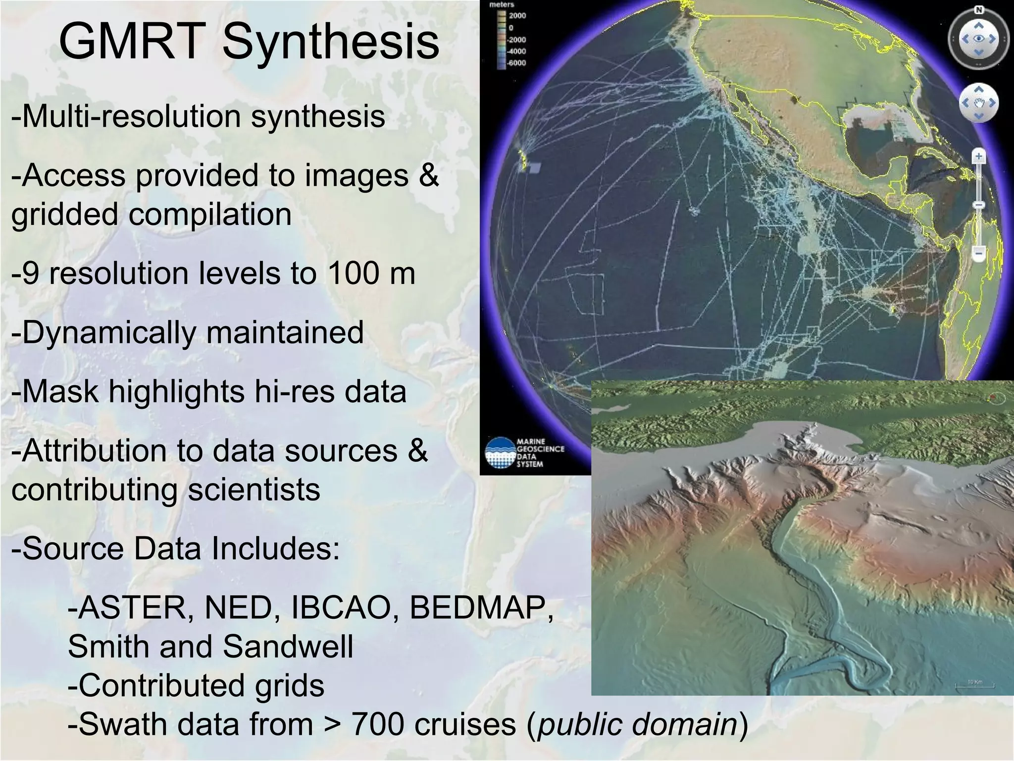 GMRT Synthesis
-Multi-resolution synthesis
-Access provided to images &
gridded compilation
-9 resolution levels to 100 m
-Dynamically maintained
-Mask highlights hi-res data
-Attribution to data sources &
contributing scientists
-Source Data Includes:
-ASTER, NED, IBCAO, BEDMAP,
Smith and Sandwell
-Contributed grids
-Swath data from > 700 cruises (public domain)
 
