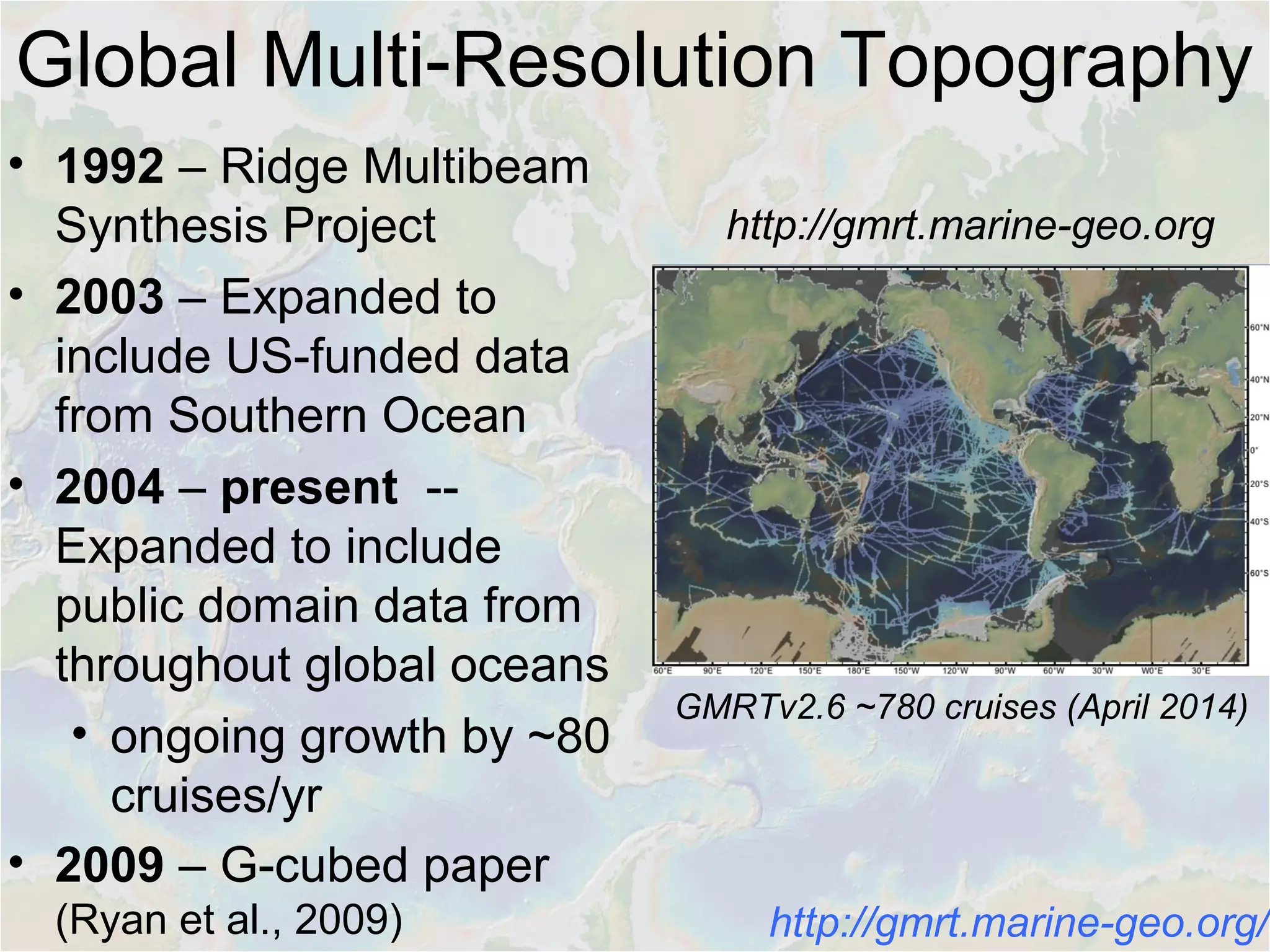 • 1992 – Ridge Multibeam
Synthesis Project
• 2003 – Expanded to
include US-funded data
from Southern Ocean
• 2004 – present --
Expanded to include
public domain data from
throughout global oceans
• ongoing growth by ~80
cruises/yr
• 2009 – G-cubed paper
(Ryan et al., 2009)
GMRTv2.6 ~780 cruises (April 2014)
Global Multi-Resolution Topography
http://gmrt.marine-geo.org
http://gmrt.marine-geo.org/
 