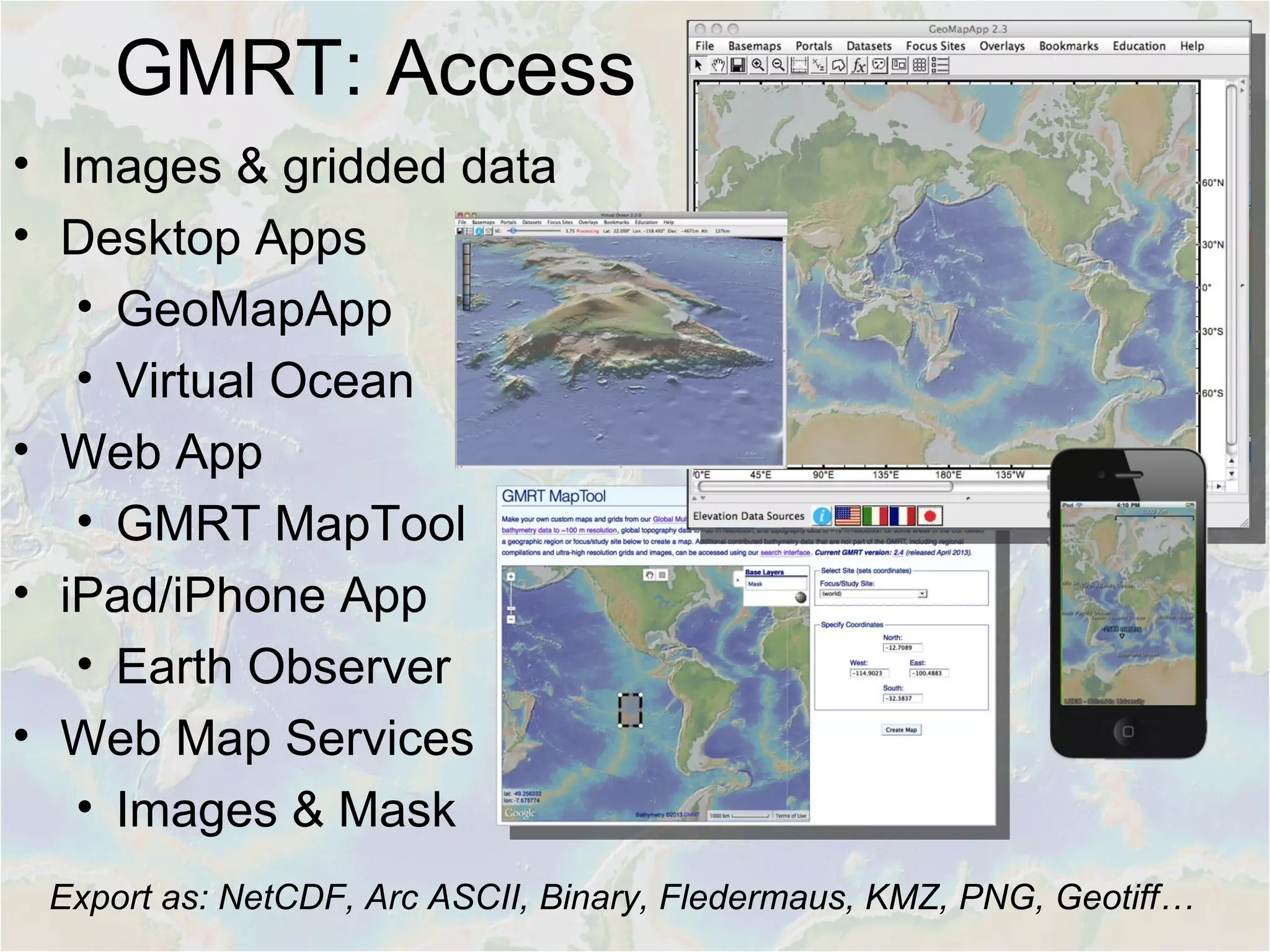 GMRT: Access
• Images & gridded data
• Desktop Apps
• GeoMapApp
• Virtual Ocean
• Web App
• GMRT MapTool
• iPad/iPhone App
• Earth Observer
• Web Map Services
• Images & Mask
Export as: NetCDF, Arc ASCII, Binary, Fledermaus, KMZ, PNG, Geotiff…
 