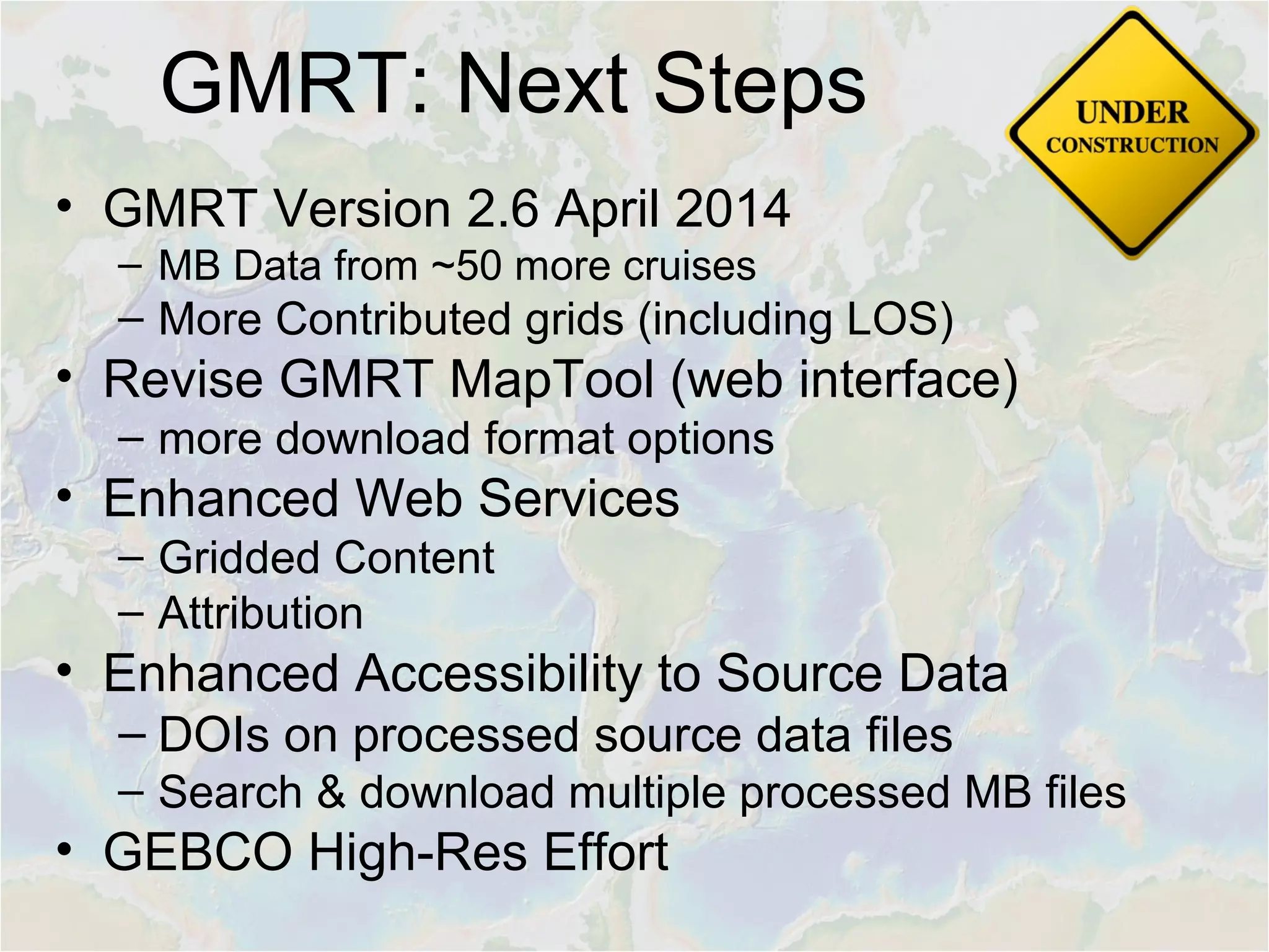 GMRT: Next Steps
• GMRT Version 2.6 April 2014
– MB Data from ~50 more cruises
– More Contributed grids (including LOS)
• Revise GMRT MapTool (web interface)
– more download format options
• Enhanced Web Services
– Gridded Content
– Attribution
• Enhanced Accessibility to Source Data
– DOIs on processed source data files
– Search & download multiple processed MB files
• GEBCO High-Res Effort
 