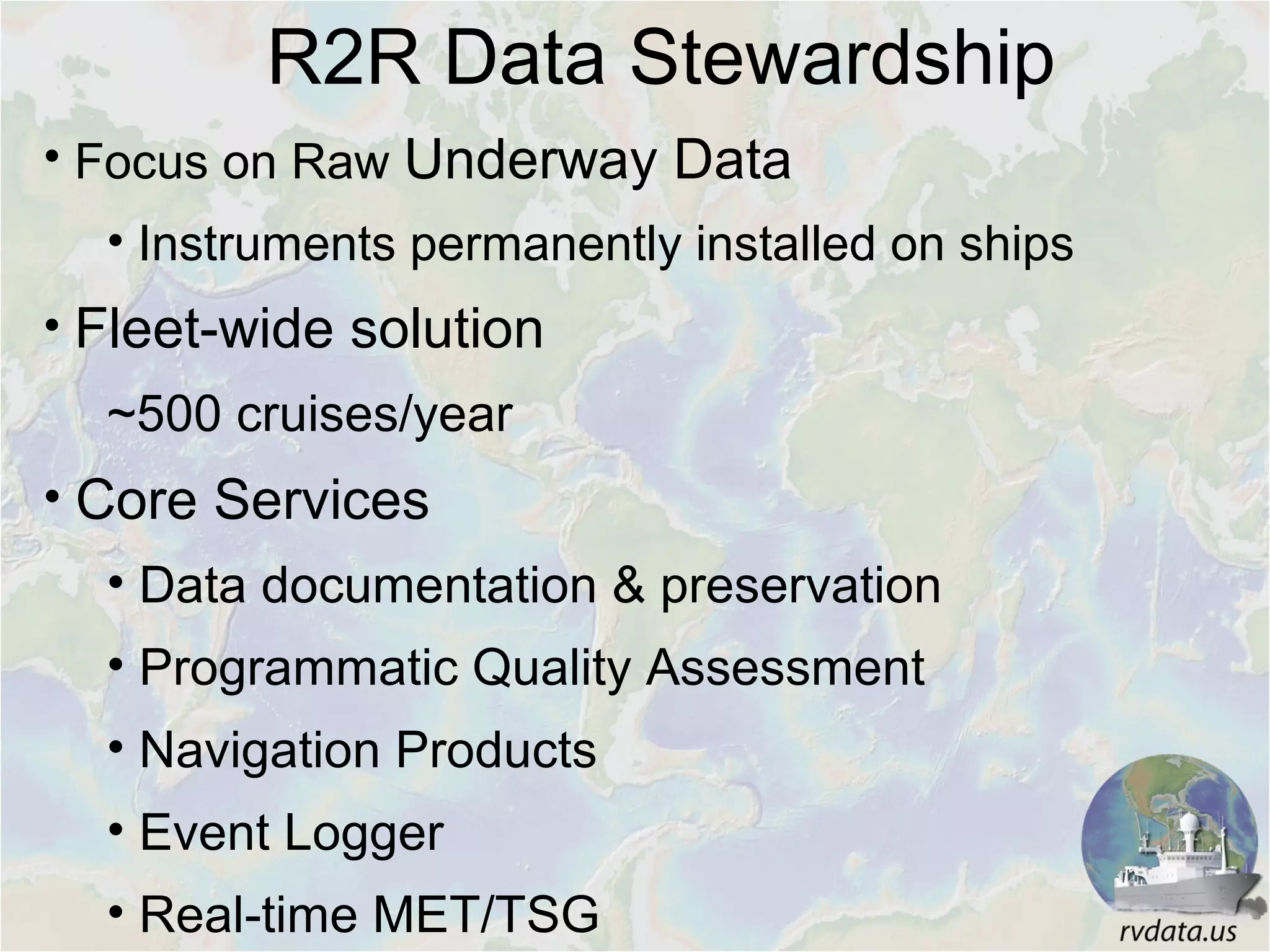 • Focus on Raw Underway Data
• Instruments permanently installed on ships
• Fleet-wide solution
~500 cruises/year
• Core Services
• Data documentation & preservation
• Programmatic Quality Assessment
• Navigation Products
• Event Logger
• Real-time MET/TSG
R2R Data Stewardship
 