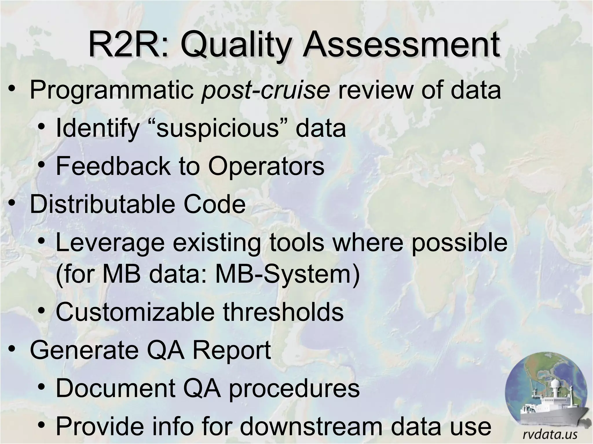 R2R: Quality AssessmentR2R: Quality Assessment
• Programmatic post-cruise review of data
• Identify “suspicious” data
• Feedback to Operators
• Distributable Code
• Leverage existing tools where possible
(for MB data: MB-System)
• Customizable thresholds
• Generate QA Report
• Document QA procedures
• Provide info for downstream data use
 