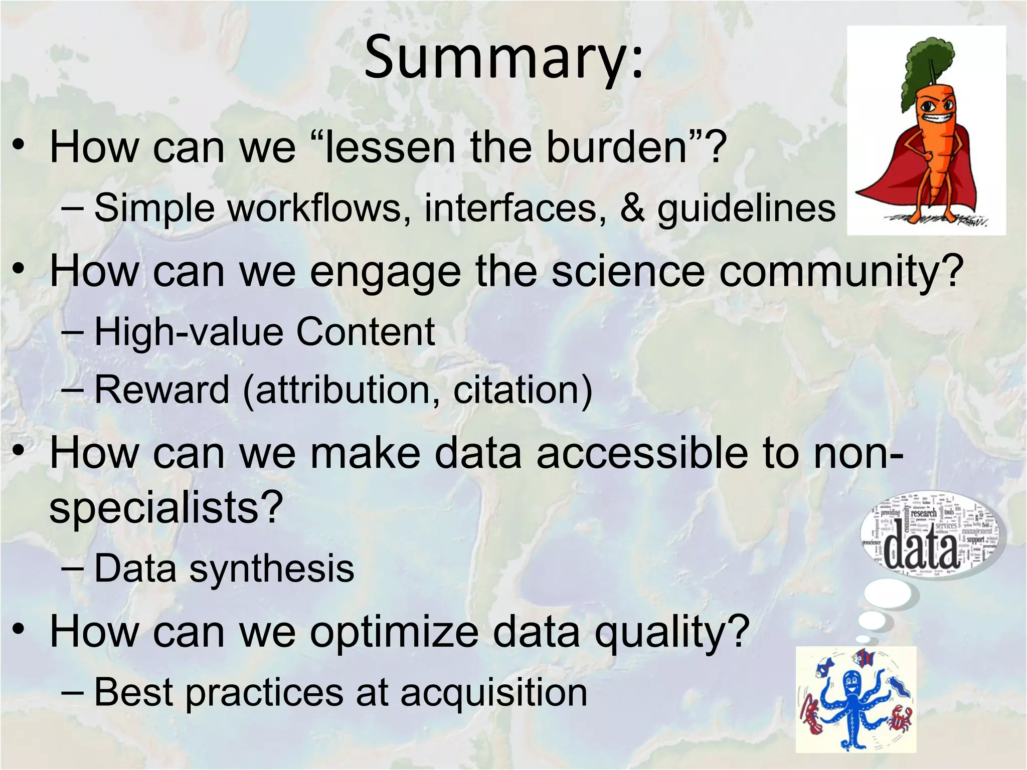 • How can we “lessen the burden”?
– Simple workflows, interfaces, & guidelines
• How can we engage the science community?
– High-value Content
– Reward (attribution, citation)
• How can we make data accessible to non-
specialists?
– Data synthesis
• How can we optimize data quality?
– Best practices at acquisition
Summary:
 