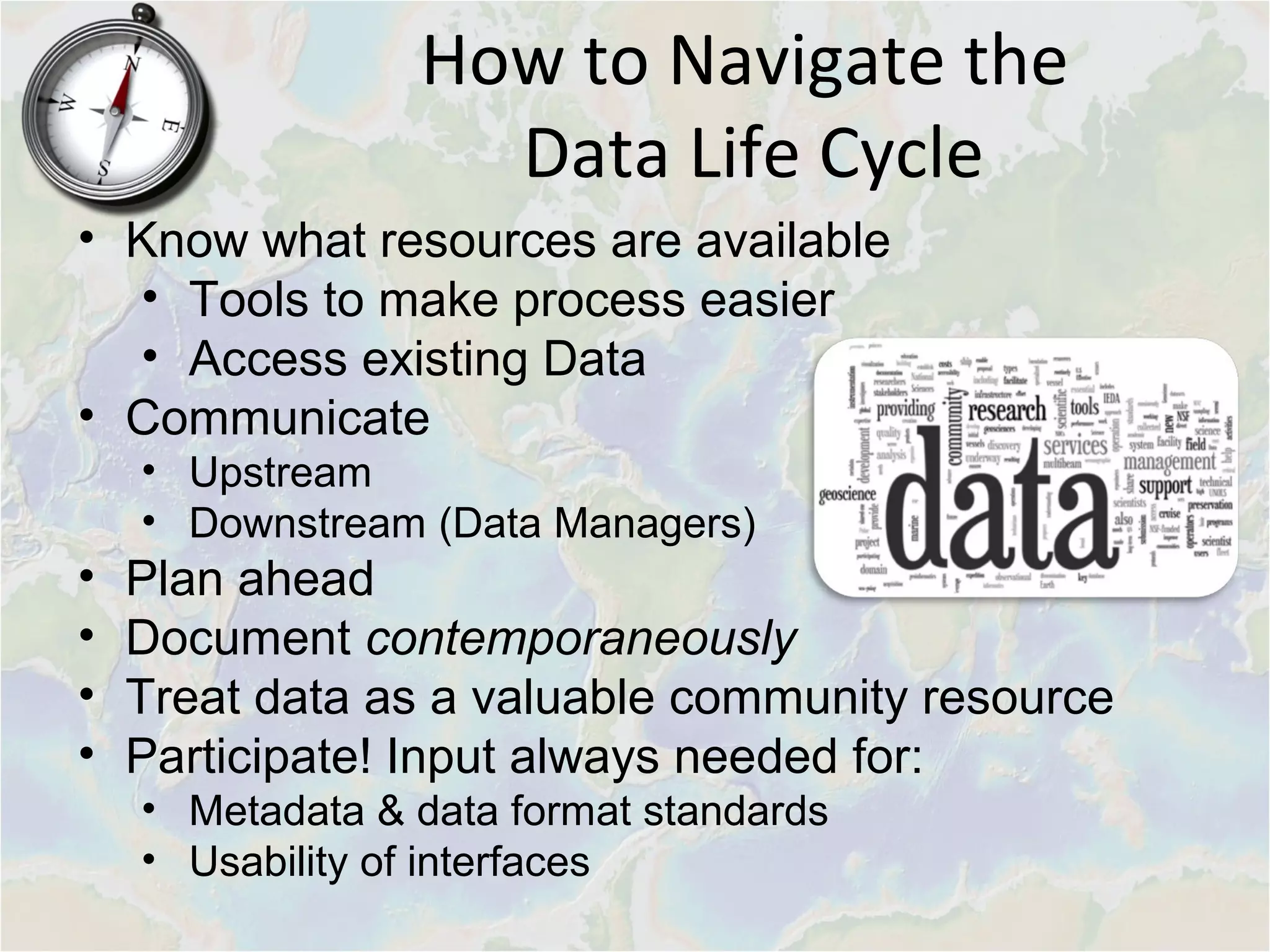 How to Navigate the
Data Life Cycle
• Know what resources are available
• Tools to make process easier
• Access existing Data
• Communicate
• Upstream
• Downstream (Data Managers)
• Plan ahead
• Document contemporaneously
• Treat data as a valuable community resource
• Participate! Input always needed for:
• Metadata & data format standards
• Usability of interfaces
 