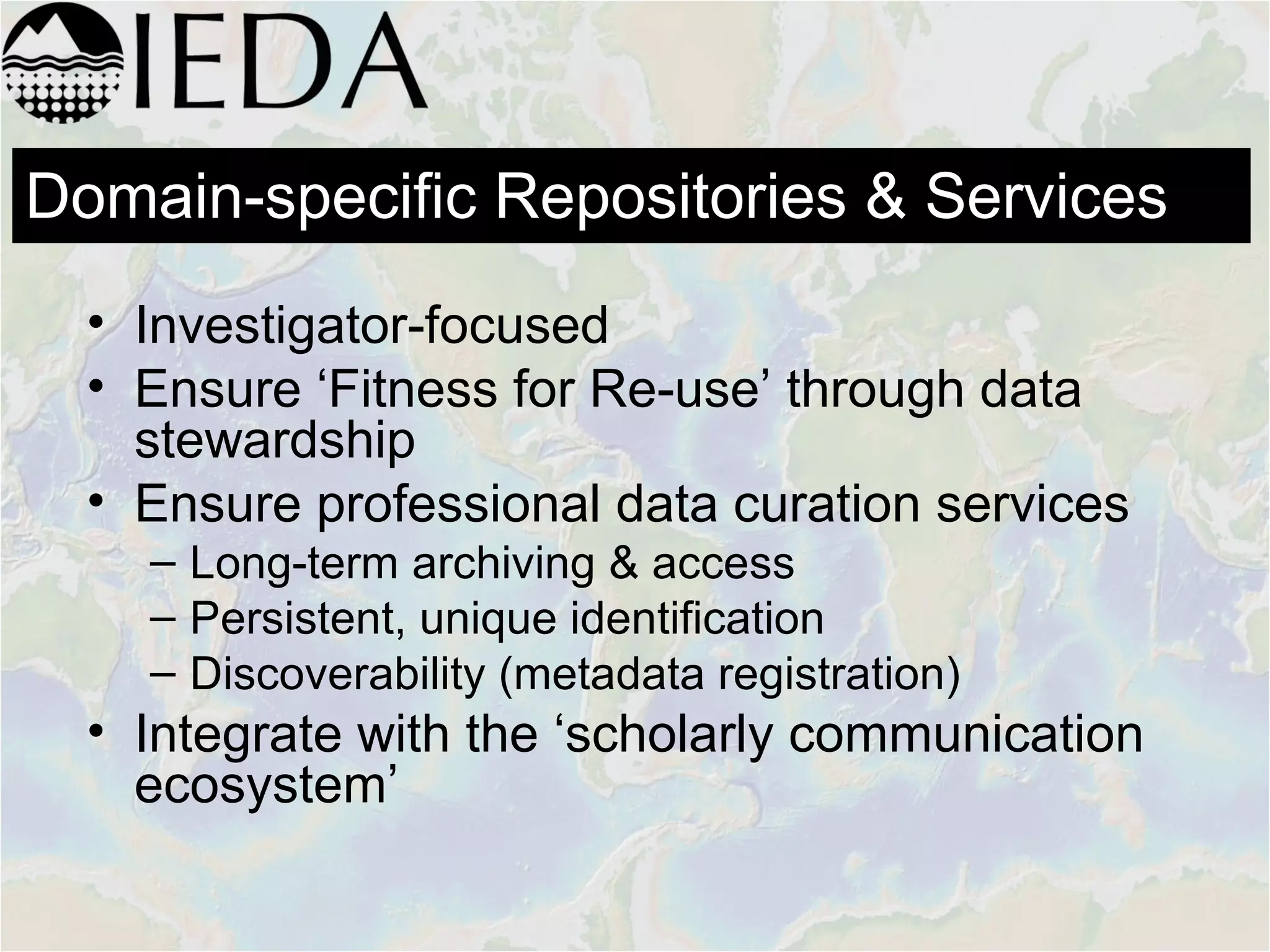 • Investigator-focused
• Ensure ‘Fitness for Re-use’ through data
stewardship
• Ensure professional data curation services
– Long-term archiving & access
– Persistent, unique identification
– Discoverability (metadata registration)
• Integrate with the ‘scholarly communication
ecosystem’
Domain-specific Repositories & Services
 