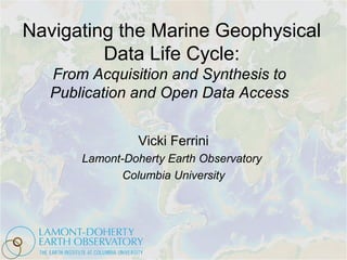 Navigating the Marine Geophysical
Data Life Cycle:
From Acquisition and Synthesis to
Publication and Open Data Access
Vicki Ferrini
Lamont-Doherty Earth Observatory
Columbia University
 