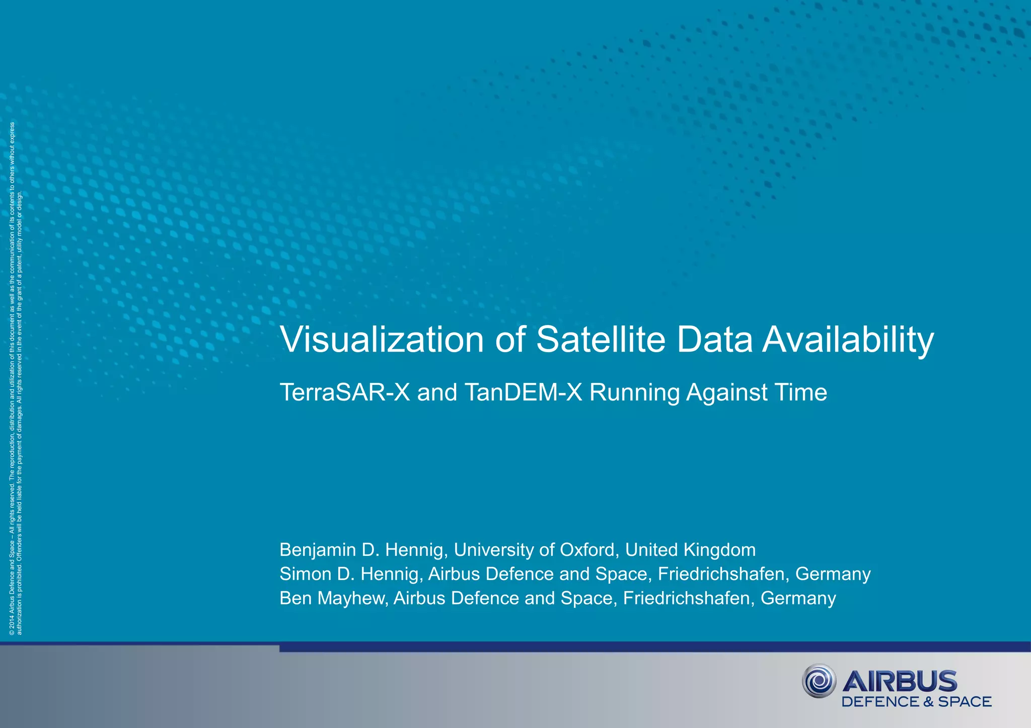 ©2014AirbusDefenceandSpace–Allrightsreserved.Thereproduction,distributionandutilizationofthisdocumentaswellasthecommunicationofitscontentstootherswithoutexpress
authorizationisprohibited.Offenderswillbeheldliableforthepaymentofdamages.Allrightsreservedintheeventofthegrantofapatent,utilitymodelordesign.
Visualization of Satellite Data Availability
TerraSAR-X and TanDEM-X Running Against Time
Benjamin D. Hennig, University of Oxford, United Kingdom
Simon D. Hennig, Airbus Defence and Space, Friedrichshafen, Germany
Ben Mayhew, Airbus Defence and Space, Friedrichshafen, Germany
 
