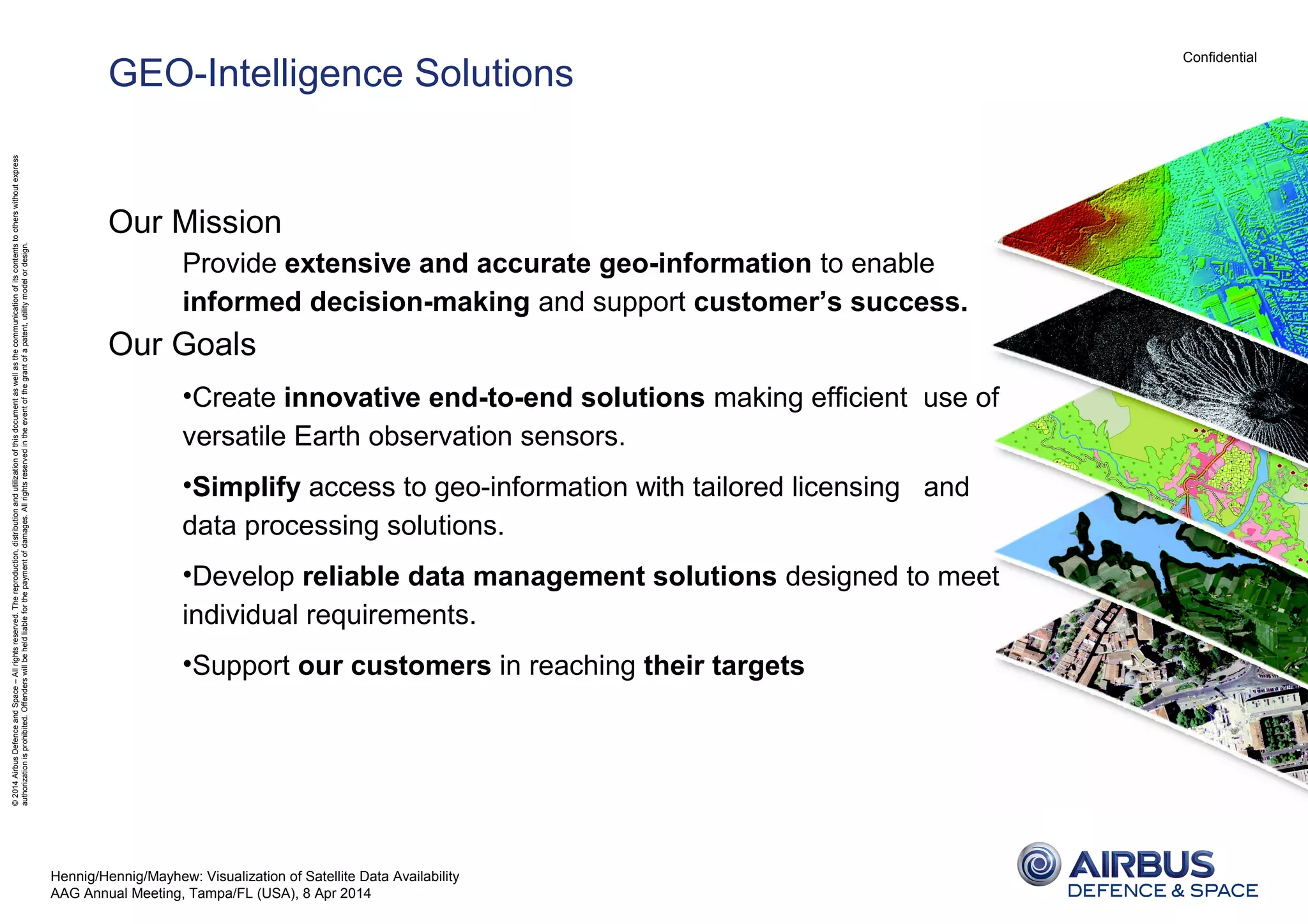 Confidential
©2014AirbusDefenceandSpace–Allrightsreserved.Thereproduction,distributionandutilizationofthisdocumentaswellasthecommunicationofitscontentstootherswithoutexpress
authorizationisprohibited.Offenderswillbeheldliableforthepaymentofdamages.Allrightsreservedintheeventofthegrantofapatent,utilitymodelordesign.
GEO-Intelligence Solutions
Our Mission
Provide extensive and accurate geo-information to enable
informed decision-making and support customer’s success.
Our Goals
•Create innovative end-to-end solutions making efficient use of
versatile Earth observation sensors.
•Simplify access to geo-information with tailored licensing and
data processing solutions.
•Develop reliable data management solutions designed to meet
individual requirements.
•Support our customers in reaching their targets
Hennig/Hennig/Mayhew: Visualization of Satellite Data Availability
AAG Annual Meeting, Tampa/FL (USA), 8 Apr 2014
 