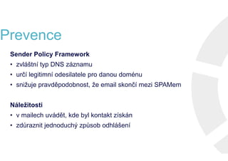 Prevence
Sender Policy Framework
• zvláštní typ DNS záznamu
• určí legitimní odesilatele pro danou doménu
• snižuje pravděpodobnost, že email skončí mezi SPAMem
Náležitosti
• v mailech uvádět, kde byl kontakt získán
• zdůraznit jednoduchý způsob odhlášení
Sender Policy Framework
• zvláštní typ DNS záznamu
• určí legitimní odesilatele pro danou doménu
• snižuje pravděpodobnost, že email skončí mezi SPAMem
Náležitosti
• v mailech uvádět, kde byl kontakt získán
• zdůraznit jednoduchý způsob odhlášení
Sender Policy Framework
• zvláštní typ DNS záznamu
• určí legitimní odesilatele pro danou doménu
• snižuje pravděpodobnost, že email skončí mezi SPAMem
Náležitosti
• v mailech uvádět, kde byl kontakt získán
• zdůraznit jednoduchý způsob odhlášení
Sender Policy Framework
• zvláštní typ DNS záznamu
• určí legitimní odesilatele pro danou doménu
• snižuje pravděpodobnost, že email skončí mezi SPAMem
Náležitosti
• v mailech uvádět, kde byl kontakt získán
• zdůraznit jednoduchý způsob odhlášení
 