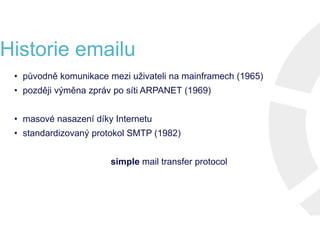 Historie emailu
• původně komunikace mezi uživateli na mainframech (1965)
• později výměna zpráv po síti ARPANET (1969)
• masové nasazení díky Internetu
• standardizovaný protokol SMTP (1982)
simple mail transfer protocol
• původně komunikace mezi uživateli na mainframech (1965)
• později výměna zpráv po síti ARPANET (1969)
• masové nasazení díky Internetu
• standardizovaný protokol SMTP (1982)
simple mail transfer protocol
• původně komunikace mezi uživateli na mainframech (1965)
• později výměna zpráv po síti ARPANET (1969)
• masové nasazení díky Internetu
• standardizovaný protokol SMTP (1982)
simple mail transfer protocol
• původně komunikace mezi uživateli na mainframech (1965)
• později výměna zpráv po síti ARPANET (1969)
• masové nasazení díky Internetu
• standardizovaný protokol SMTP (1982)
simple mail transfer protocol
 
