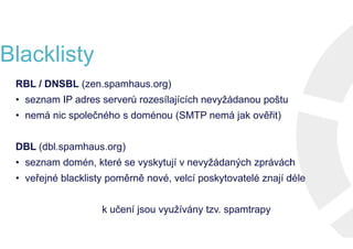 Blacklisty
RBL / DNSBL (zen.spamhaus.org)
• seznam IP adres serverů rozesílajících nevyžádanou poštu
• nemá nic společného s doménou (SMTP nemá jak ověřit)
DBL (dbl.spamhaus.org)
• seznam domén, které se vyskytují v nevyžádaných zprávách
• veřejné blacklisty poměrně nové, velcí poskytovatelé znají déle
k učení jsou využívány tzv. spamtrapy
RBL / DNSBL (zen.spamhaus.org)
• seznam IP adres serverů rozesílajících nevyžádanou poštu
• nemá nic společného s doménou (SMTP nemá jak ověřit)
DBL (dbl.spamhaus.org)
• seznam domén, které se vyskytují v nevyžádaných zprávách
• veřejné blacklisty poměrně nové, velcí poskytovatelé znají déle
k učení jsou využívány tzv. spamtrapy
RBL / DNSBL (zen.spamhaus.org)
• seznam IP adres serverů rozesílajících nevyžádanou poštu
• nemá nic společného s doménou (SMTP nemá jak ověřit)
DBL (dbl.spamhaus.org)
• seznam domén, které se vyskytují v nevyžádaných zprávách
• veřejné blacklisty poměrně nové, velcí poskytovatelé znají déle
k učení jsou využívány tzv. spamtrapy
RBL / DNSBL (zen.spamhaus.org)
• seznam IP adres serverů rozesílajících nevyžádanou poštu
• nemá nic společného s doménou (SMTP nemá jak ověřit)
DBL (dbl.spamhaus.org)
• seznam domén, které se vyskytují v nevyžádaných zprávách
• veřejné blacklisty poměrně nové, velcí poskytovatelé znají déle
k učení jsou využívány tzv. spamtrapy
 