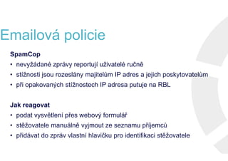 Emailová policie
SpamCop
• nevyžádané zprávy reportují uživatelé ručně
• stížnosti jsou rozeslány majitelům IP adres a jejich poskytovatelům
• při opakovaných stížnostech IP adresa putuje na RBL
Jak reagovat
• podat vysvětlení přes webový formulář
• stěžovatele manuálně vyjmout ze seznamu příjemců
• přidávat do zpráv vlastní hlavičku pro identifikaci stěžovatele
SpamCop
• nevyžádané zprávy reportují uživatelé ručně
• stížnosti jsou rozeslány majitelům IP adres a jejich poskytovatelům
• při opakovaných stížnostech IP adresa putuje na RBL
Jak reagovat
• podat vysvětlení přes webový formulář
• stěžovatele manuálně vyjmout ze seznamu příjemců
• přidávat do zpráv vlastní hlavičku pro identifikaci stěžovatele
Emailová policie
SpamCop
• nevyžádané zprávy reportují uživatelé ručně
• stížnosti jsou rozeslány majitelům IP adres a jejich poskytovatelům
• při opakovaných stížnostech IP adresa putuje na RBL
Jak reagovat
• podat vysvětlení přes webový formulář
• stěžovatele manuálně vyjmout ze seznamu příjemců
• přidávat do zpráv vlastní hlavičku pro identifikaci stěžovatele
SpamCop
• nevyžádané zprávy reportují uživatelé ručně
• stížnosti jsou rozeslány majitelům IP adres a jejich poskytovatelům
• při opakovaných stížnostech IP adresa putuje na RBL
Jak reagovat
• podat vysvětlení přes webový formulář
• stěžovatele manuálně vyjmout ze seznamu příjemců
• přidávat do zpráv vlastní hlavičku pro identifikaci stěžovatele
 