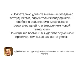 - Джеймс Фостер, руководитель издательских проектов компании
Archant
«Обязательно уделите внимание беседам с
сотрудниками, заручитесь их поддержкой —
особенно если перемены связаны с
реорганизацией или внедрением новой
технологии.
Чем больше времени вы уделите обучению и
практике, тем выше шансы на успех»
 