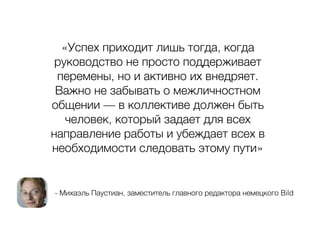 - Михаэль Паустиан, заместитель главного редактора немецкого Bild
«Успех приходит лишь тогда, когда
руководство не просто поддерживает
перемены, но и активно их внедряет.
Важно не забывать о межличностном
общении — в коллективе должен быть
человек, который задает для всех
направление работы и убеждает всех в
необходимости следовать этому пути»
 