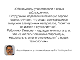 - Раджу Наризетти, управляющий редактор The Washington Post
«Обе команды упорствовали в своих
заблуждениях.
Сотрудники, издававшие печатную версию
газеты, считали, что люди, занимающиеся
выпуском электронных материалов, “понятия
не имеют о журналистике”.
Работники Интернет-подразделения полагали,
что их коллеги “слишком старомодны,
медлительны и ничего не смыслят” в новых
технологиях»
 