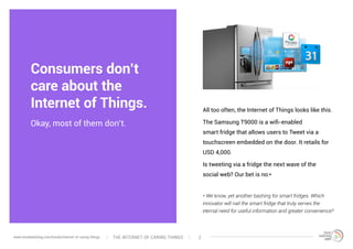 Consumers don’t
care about the
Internet of Things.
Okay, most of them don’t.
All too often, the Internet of Things looks like this.
The Samsung T9000 is a wifi-enabled
smart fridge that allows users to Tweet via a
touchscreen embedded on the door. It retails for
USD 4,000.
Is tweeting via a fridge the next wave of the
social web? Our bet is no.*
* We know, yet another bashing for smart fridges. Which
innovator will nail the smart fridge that truly serves the
eternal need for useful information and greater convenience?
The interNEt of caring thingswww.trendwatching.com/trends/internet-of-caring-things 2
 