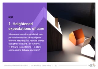 When consumers live amid their own
personal network of caring objects,
they will naturally ask: how are brands
using their INTERNET OF CARING
THINGS to look after me – in store,
online, during delivery, and more?
1. Heightened
expectations of care
NEXT
The interNEt of caring thingswww.trendwatching.com/trends/internet-of-caring-things 28
 
