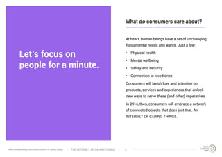 Let’s focus on
people for a minute.
At heart, human beings have a set of unchanging,
fundamental needs and wants. Just a few:
•	 Physical health
•	 Mental wellbeing
•	 Safety and security
•	 Connection to loved ones
Consumers will lavish love and attention on
products, services and experiences that unlock
new ways to serve these (and other) imperatives.
In 2014, then, consumers will embrace a network
of connected objects that does just that. An
INTERNET OF CARING THINGS.
What do consumers care about?
The interNEt of caring thingswww.trendwatching.com/trends/internet-of-caring-things 3
 