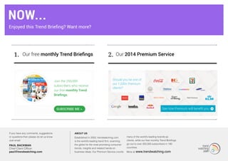 1. Our 2014 Premium ServiceOur free monthly Trend Briefings 2.
Join the 250,000
subscribers who receive
our free monthly Trend
Briefings.
SUbSCribe Me »
MORE...
If you have any comments, suggestions
or questions then please do let us know.
Just email:
PAUL BACKMAN
Chief Client Officer
paul@trendwatching.com
About us
Established in 2002, trendwatching.com
is the world’s leading trend firm, scanning
the globe for the most promising consumer
trends, insights and related hands-on
business ideas. Our Premium Service counts
many of the world’s leading brands as
clients, while our free monthly Trend Briefings
go out to over 250,000 subscribers in 180
countries.
More at www.trendwatching.com
Should you be one of
our 1,200+ Premium
clients?
Now...
Enjoyed this Trend Briefing? Want more?
 
