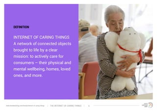 INTERNET OF CARING THINGS
A network of connected objects
brought to life by a clear
mission: to actively care for
consumers – their physical and
mental wellbeing, homes, loved
ones, and more.
DEFINITION
The interNEt of caring thingswww.trendwatching.com/trends/internet-of-caring-things 4
 