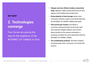 Four forces are paving the
way for the explosion of the
INTERNET OF THINGS in 2014.
2. Technologies
converge
WHY NOW?
•	 Cheaper and more efficient wireless connectivity
chips. Making it viable to add connectivity to more
objects, from toothbrushes to bike locks.
•	 Rising adoption of cloud storage means more
consumers will have a place to put all the data that
the INTERNET OF CARING THINGS will create.
•	 Ultra-precise geo-location now allows a
consumer’s physical location to be known with
ultra-precision (Apple’s iBeacon, part of iOS7,
allows location to the nearest centimeter): a
necessary condition for some interactions with the
INTERNET OF CARING THINGS.
•	 The crowdfunding revolution. All kinds of objects
are being made smart; consumers can choose the
winners.
The interNEt of caring thingswww.trendwatching.com/trends/internet-of-caring-things 6
 