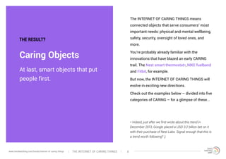 At last, smart objects that put
people first.
Caring Objects
THE RESULT?
The INTERNET OF CARING THINGS means
connected objects that serve consumers’ most
important needs: physical and mental wellbeing,
safety, security, oversight of loved ones, and
more.
You’re probably already familiar with the
innovations that have blazed an early CARING
trail. The Nest smart thermostat*, NIKE fuelband
and Fitbit, for example.
But now, the INTERNET OF CARING THINGS will
evolve in exciting new directions.
Check out the examples below – divided into five
categories of CARING – for a glimpse of these...
* Indeed, just after we first wrote about this trend in
December 2013, Google placed a USD 3.2 billion bet on it
with their purchase of Nest Labs. Signal enough that this is
a trend worth following? ;)
The interNEt of caring thingswww.trendwatching.com/trends/internet-of-caring-things 8
 