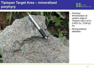 17
Tipispan Target Area – mineralized
porphyry
• Porphyry
Mineralization at
western edge of
Tipispan return up to
4.46% Cu, 10.84 g/t
Au
• Strong potassic
alteration
 