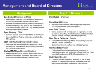 2020
Management and Board of Directors
Don Dudek | President and CEO
• Held various roles with junior and senior exploration
and mining companies over the past 28 years
• Recently served as Senior VP Technical Services for
Endeavour Mining Corp., prior to that he served as
SVP Exploration for Avion Gold Corp. and Exploration
Manager for Aur Resources Inc.
Ryan Ptolemy | CFO
• Certified General Accountant and CFA charter holder
• Currently CFO of Rodinia Lithium Inc. and Belo Sun
Mining Corp.
Josh van Deurzen | Corporate Secretary
• Corporate and securities lawyer, working as a legal
consultant to various public and private companies in
the resource-based sector
Michael McAllister| Investor Relations
• IR Manager working in investor relations for various
resource companies. Previously with Avion Gold
Corporation and BMO Metals & Mining Group.
Don Dudek | Chairman
Rene Bharti | Director
• Has held roles in several public and private companies,
including experience in the mining sector
Alan Polk| Director
• Mining engineer with over 22 years of experience in mine
operations, consulting, feasibility studies, and construction
projects for both underground and open pit mines
Hon. Pierre Pettigrew | Director
• Former Minister of Foreign Affairs and currently Executive
Advisor, Deloitte Touche LLP
• Current board member of several public companies
Will Randall | Director
• Professional Geologist with extensive experience in
mineral exploration and production in South America. He is
currently President and CEO of Rodinia Lithium Inc.
Keith Stein| Director
• Currently counsel to Dentons. Previous to that he was
counsel for Heenan Blaikie and a senior executive with
Magna International Inc. reporting to the Chairman
 