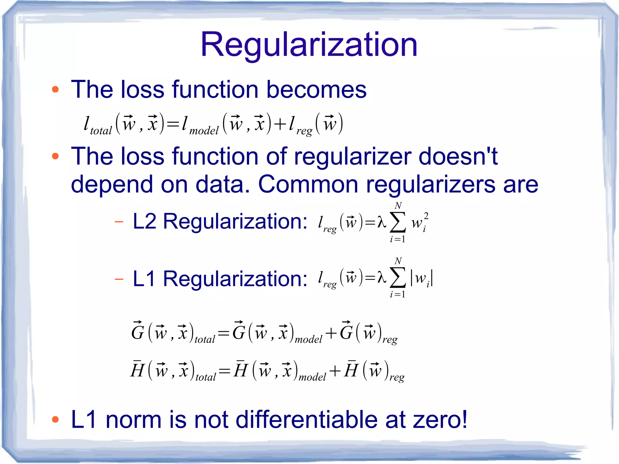 Regularization
● The loss function becomes
● The loss function of regularizer doesn't
depend on data. Common regularizers are
– L2 Regularization:
– L1 Regularization:
● L1 norm is not differentiable at zero!
ltotal (⃗w ,⃗x)=lmodel (⃗w ,⃗x)+lreg( ⃗w)
lreg (⃗w)=λ∑i=1
N
wi
2
lreg (⃗w)=λ∑i=1
N
∣wi∣
⃗G (⃗w ,⃗x)total=⃗G(⃗w ,⃗x)model+⃗G( ⃗w)reg
̄H ( ⃗w ,⃗x)total= ̄H (⃗w ,⃗x)model+ ̄H (⃗w)reg
 