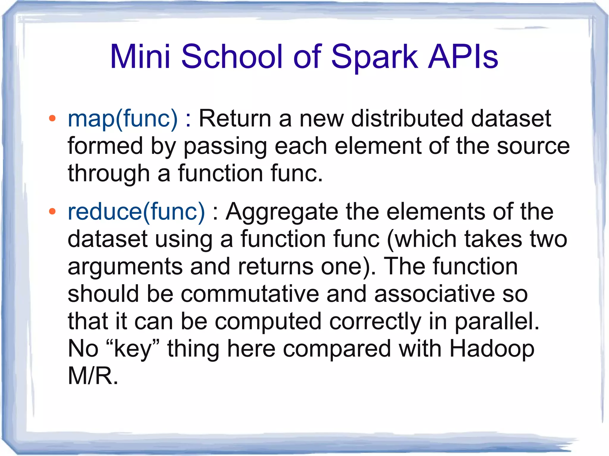 Mini School of Spark APIs
● map(func) : Return a new distributed dataset
formed by passing each element of the source
through a function func.
● reduce(func) : Aggregate the elements of the
dataset using a function func (which takes two
arguments and returns one). The function
should be commutative and associative so
that it can be computed correctly in parallel.
No “key” thing here compared with Hadoop
M/R.
 