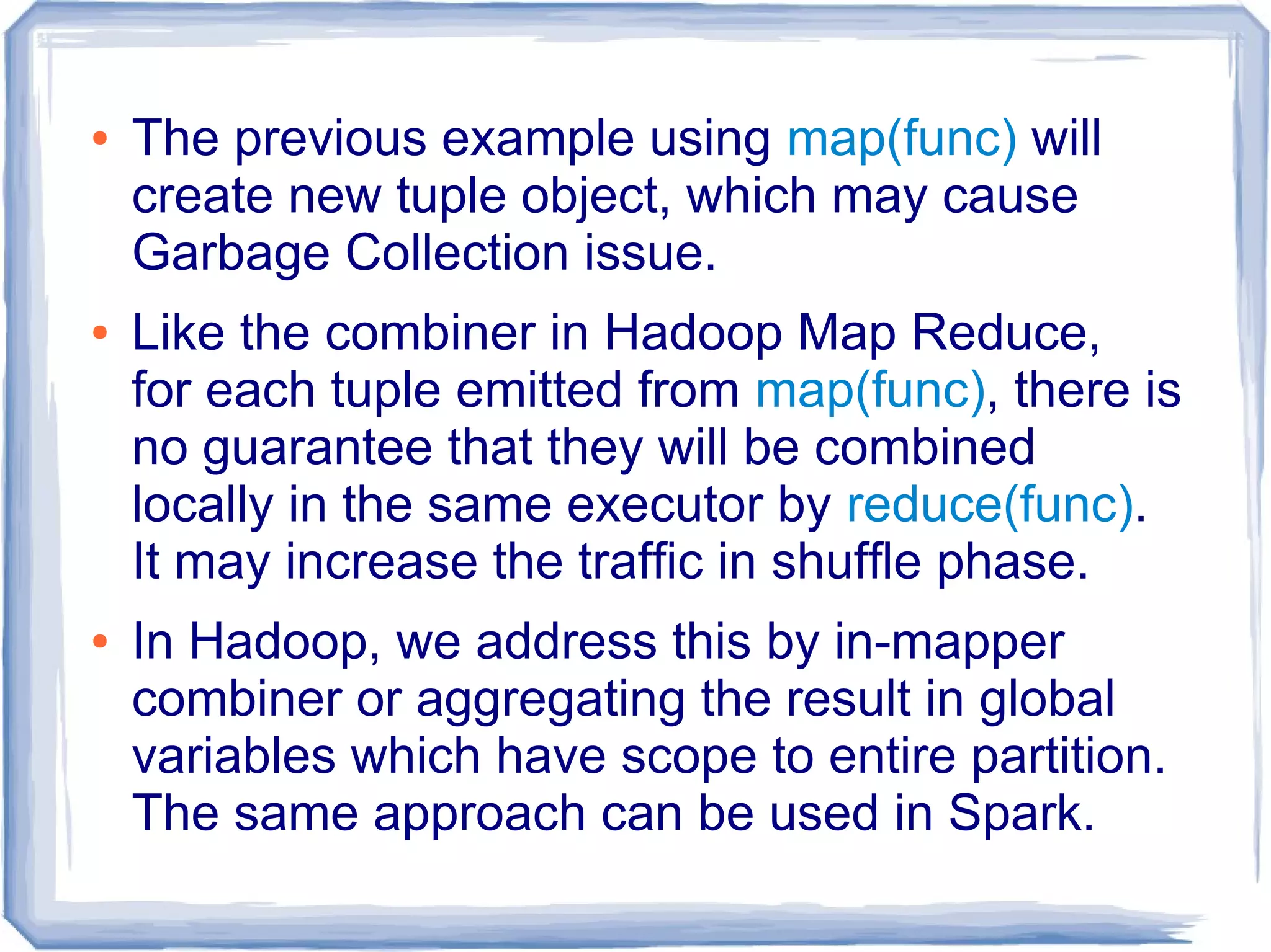 ● The previous example using map(func) will
create new tuple object, which may cause
Garbage Collection issue.
● Like the combiner in Hadoop Map Reduce,
for each tuple emitted from map(func), there is
no guarantee that they will be combined
locally in the same executor by reduce(func).
It may increase the traffic in shuffle phase.
● In Hadoop, we address this by in-mapper
combiner or aggregating the result in global
variables which have scope to entire partition.
The same approach can be used in Spark.
 