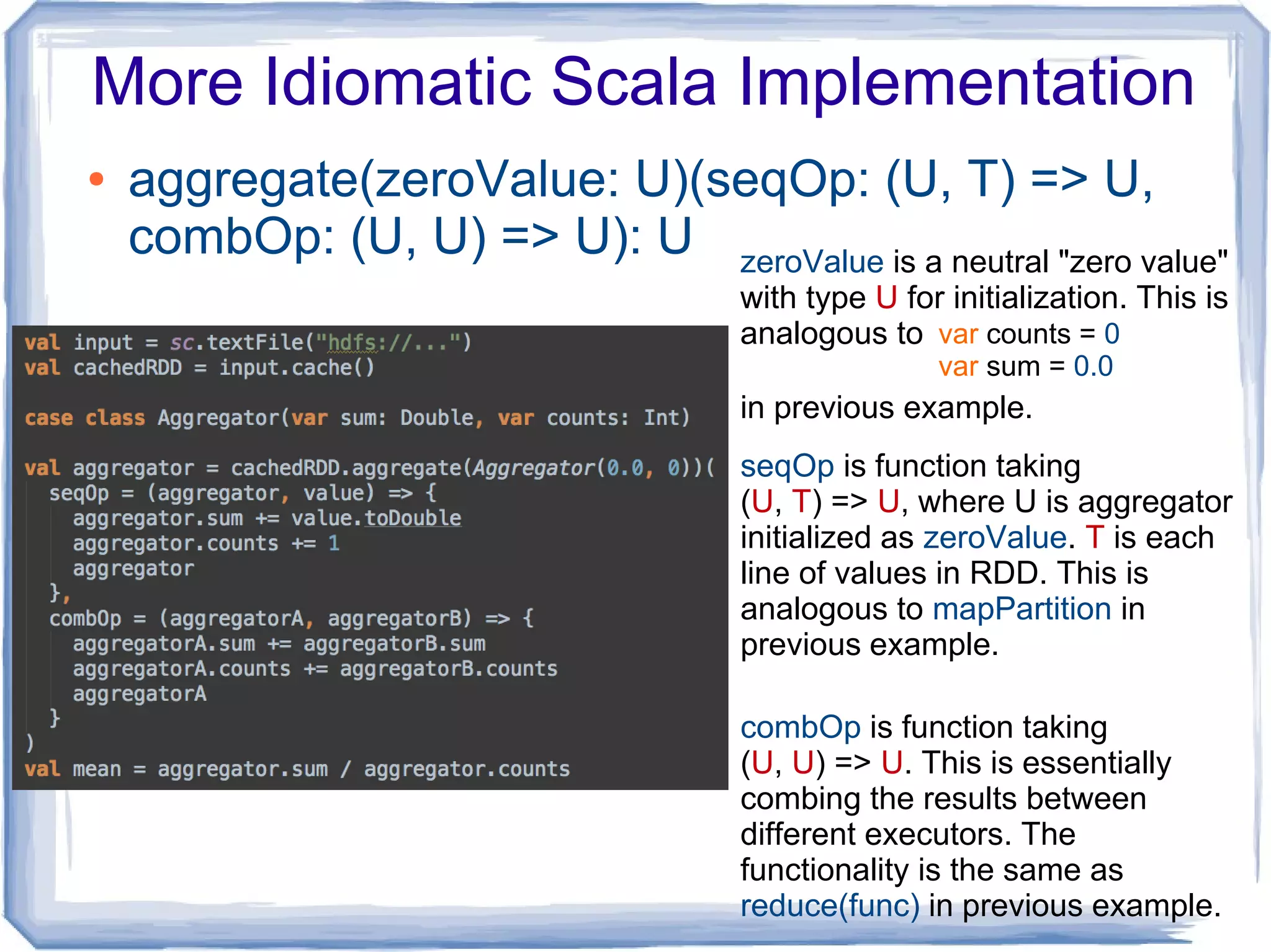 More Idiomatic Scala Implementation
● aggregate(zeroValue: U)(seqOp: (U, T) => U,
combOp: (U, U) => U): U zeroValue is a neutral "zero value"
with type U for initialization. This is
analogous to
in previous example.
var counts = 0
var sum = 0.0
seqOp is function taking
(U, T) => U, where U is aggregator
initialized as zeroValue. T is each
line of values in RDD. This is
analogous to mapPartition in
previous example.
combOp is function taking
(U, U) => U. This is essentially
combing the results between
different executors. The
functionality is the same as
reduce(func) in previous example.
 