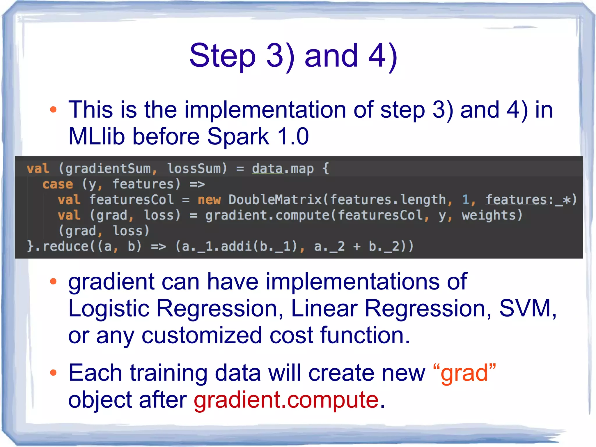 Step 3) and 4)
● This is the implementation of step 3) and 4) in
MLlib before Spark 1.0
● gradient can have implementations of
Logistic Regression, Linear Regression, SVM,
or any customized cost function.
● Each training data will create new “grad”
object after gradient.compute.
 