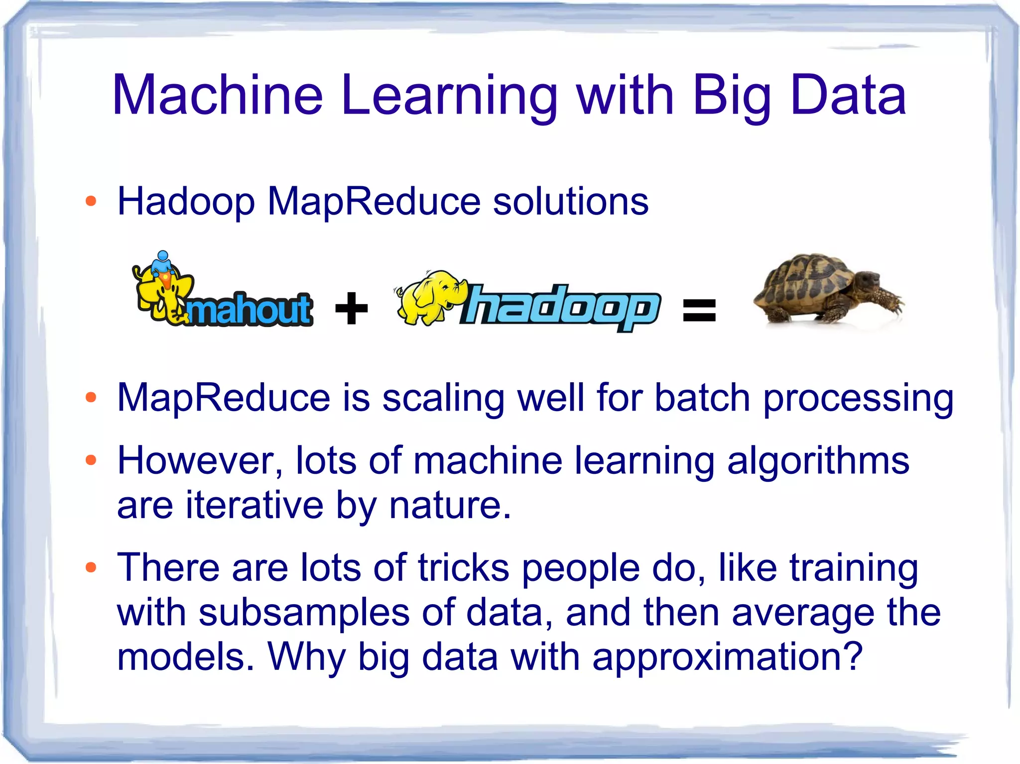 Machine Learning with Big Data
● Hadoop MapReduce solutions
● MapReduce is scaling well for batch processing
● However, lots of machine learning algorithms
are iterative by nature.
● There are lots of tricks people do, like training
with subsamples of data, and then average the
models. Why big data with approximation?
+ =
 