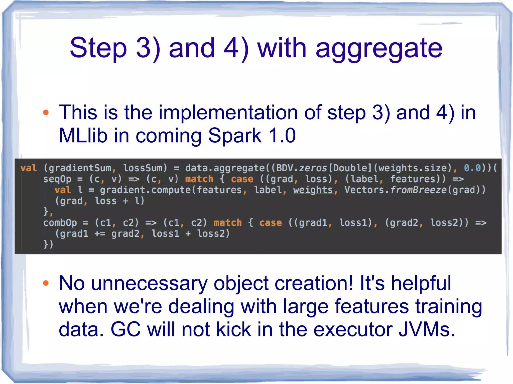 Step 3) and 4) with aggregate
● This is the implementation of step 3) and 4) in
MLlib in coming Spark 1.0
● No unnecessary object creation! It's helpful
when we're dealing with large features training
data. GC will not kick in the executor JVMs.
 
