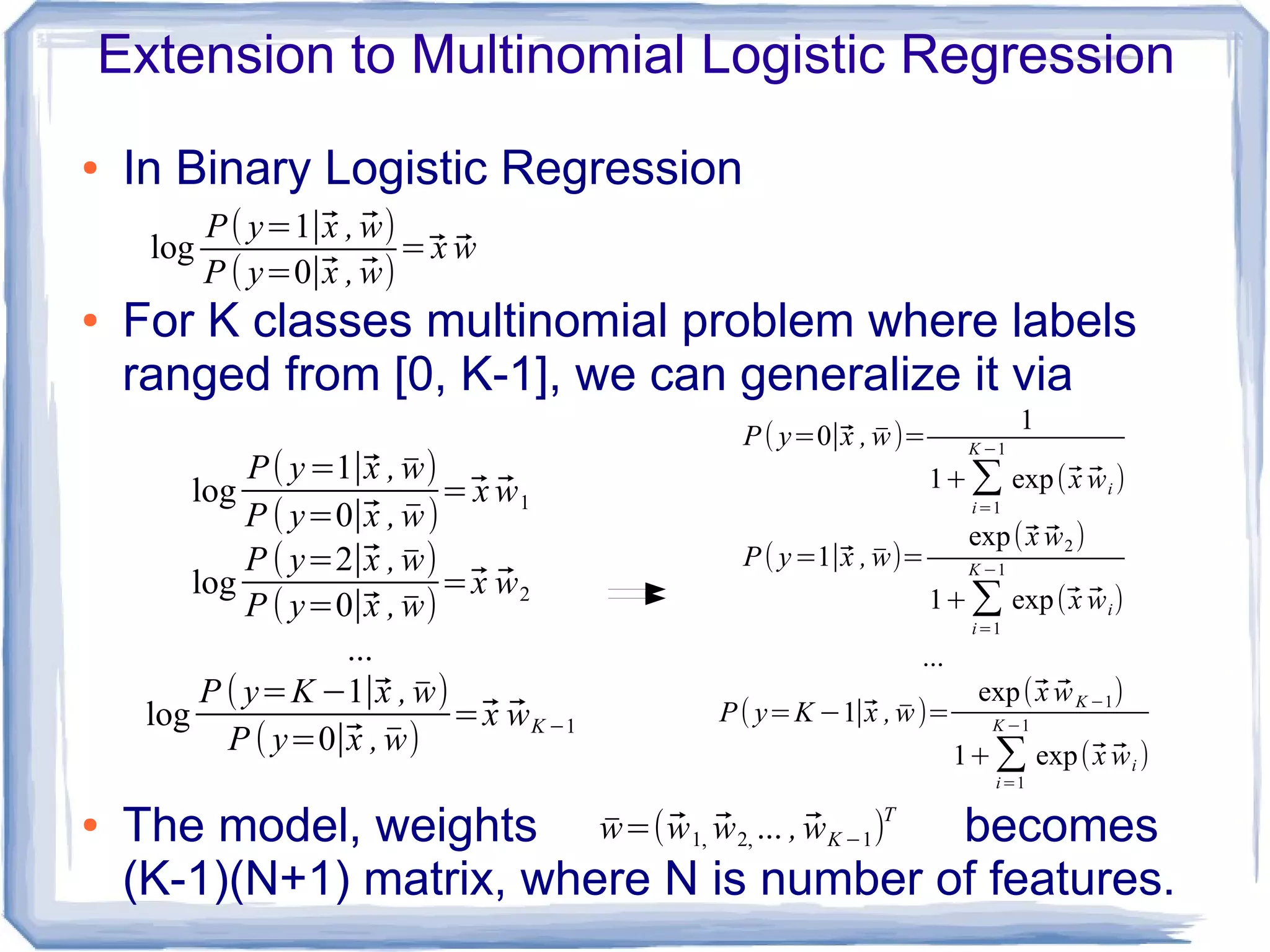 Extension to Multinomial Logistic Regression
● In Binary Logistic Regression
● For K classes multinomial problem where labels
ranged from [0, K-1], we can generalize it via
● The model, weights becomes
(K-1)(N+1) matrix, where N is number of features.
log
P( y=1∣⃗x , ̄w)
P ( y=0∣⃗x , ̄w)
=⃗x ⃗w1
log
P ( y=2∣⃗x , ̄w)
P ( y=0∣⃗x , ̄w)
=⃗x ⃗w2
...
log
P ( y=K −1∣⃗x , ̄w)
P ( y=0∣⃗x , ̄w)
=⃗x ⃗wK −1
log
P( y=1∣⃗x , ⃗w)
P ( y=0∣⃗x , ⃗w)
=⃗x ⃗w
̄w=(⃗w1, ⃗w2, ... , ⃗wK −1)T
P( y=0∣⃗x , ̄w)=
1
1+∑
i=1
K −1
exp(⃗x ⃗wi )
P( y=1∣⃗x , ̄w)=
exp(⃗x ⃗w2)
1+∑
i=1
K −1
exp(⃗x ⃗wi)
...
P( y=K −1∣⃗x , ̄w)=
exp(⃗x ⃗wK −1)
1+∑i=1
K −1
exp(⃗x ⃗wi )
 