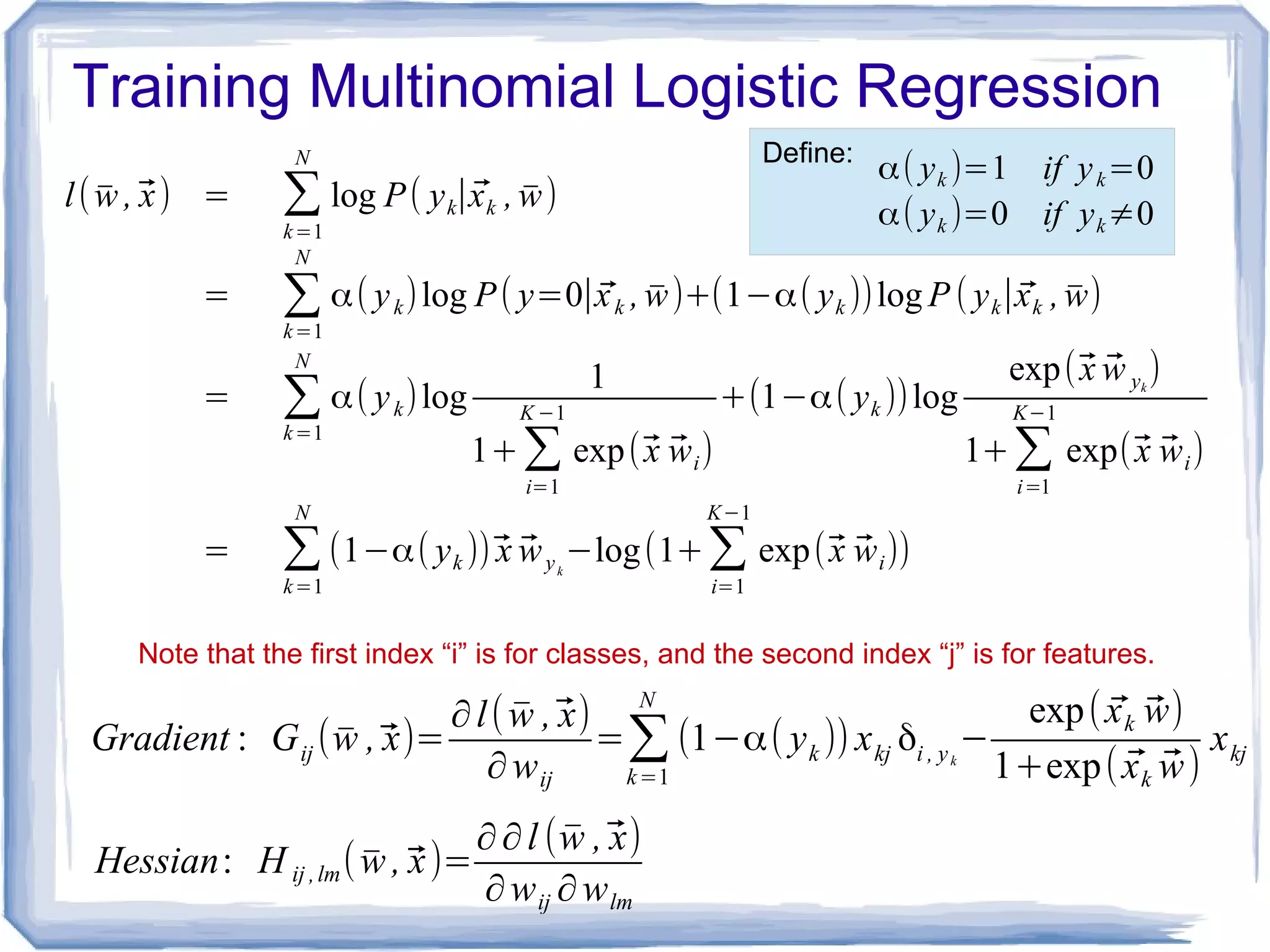 Training Multinomial Logistic Regression
l( ̄w ,⃗x) = ∑
k=1
N
log P( yk∣⃗xk , ̄w)
= ∑k=1
N
α( yk)log P( y=0∣⃗xk , ̄w)+(1−α( yk ))log P ( yk∣⃗xk , ̄w)
= ∑k=1
N
α( yk)log
1
1+∑
i=1
K −1
exp(⃗x ⃗wi)
+(1−α( yk ))log
exp(⃗x ⃗w yk
)
1+∑
i=1
K−1
exp(⃗x ⃗wi)
= ∑
k=1
N
(1−α( yk ))⃗x ⃗wyk
−log(1+∑
i=1
K−1
exp(⃗x ⃗wi))
Gradient : Gij ( ̄w ,⃗x)=
∂l( ̄w ,⃗x)
∂wij
=∑k=1
N
(1−α( yk )) xkj δi , yk
−
exp( ⃗xk ⃗w)
1+exp( ⃗xk ⃗w)
xkj
α( yk )=1 if yk=0
α( yk )=0 if yk≠0
Define:
Note that the first index “i” is for classes, and the second index “j” is for features.
Hessian: H ij ,lm( ̄w ,⃗x)=
∂∂l ( ̄w ,⃗x)
∂wij ∂wlm
 