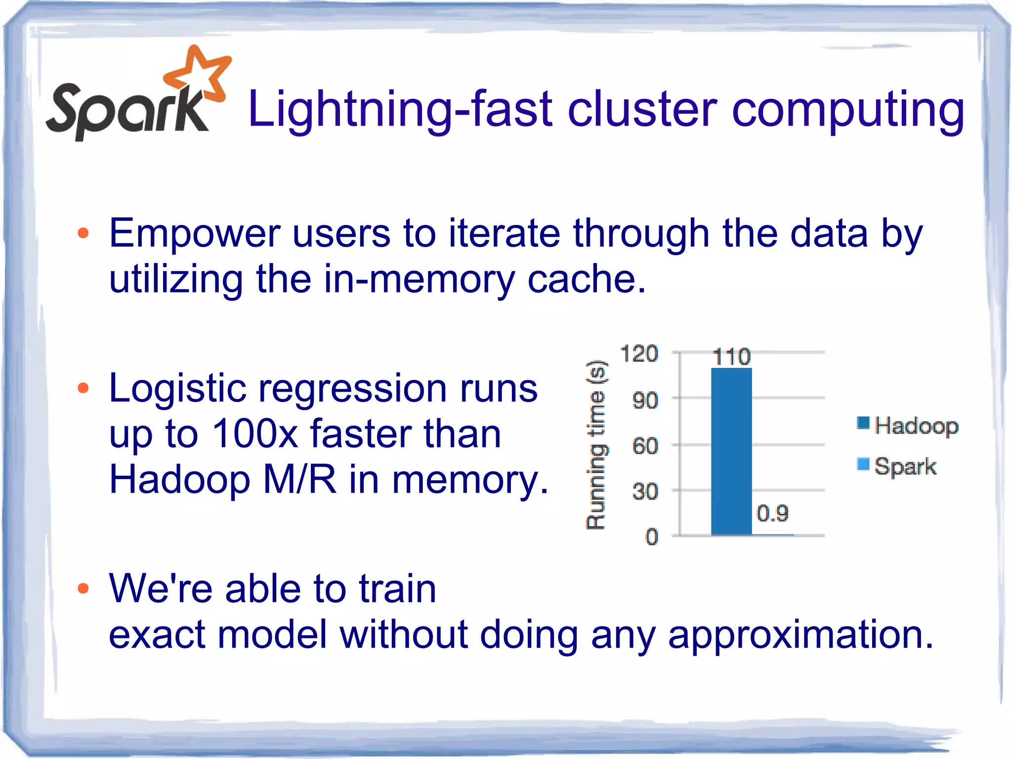 Lightning-fast cluster computing
● Empower users to iterate through the data by
utilizing the in-memory cache.
● Logistic regression runs
up to 100x faster than
Hadoop M/R in memory.
● We're able to train
exact model without doing any approximation.
 