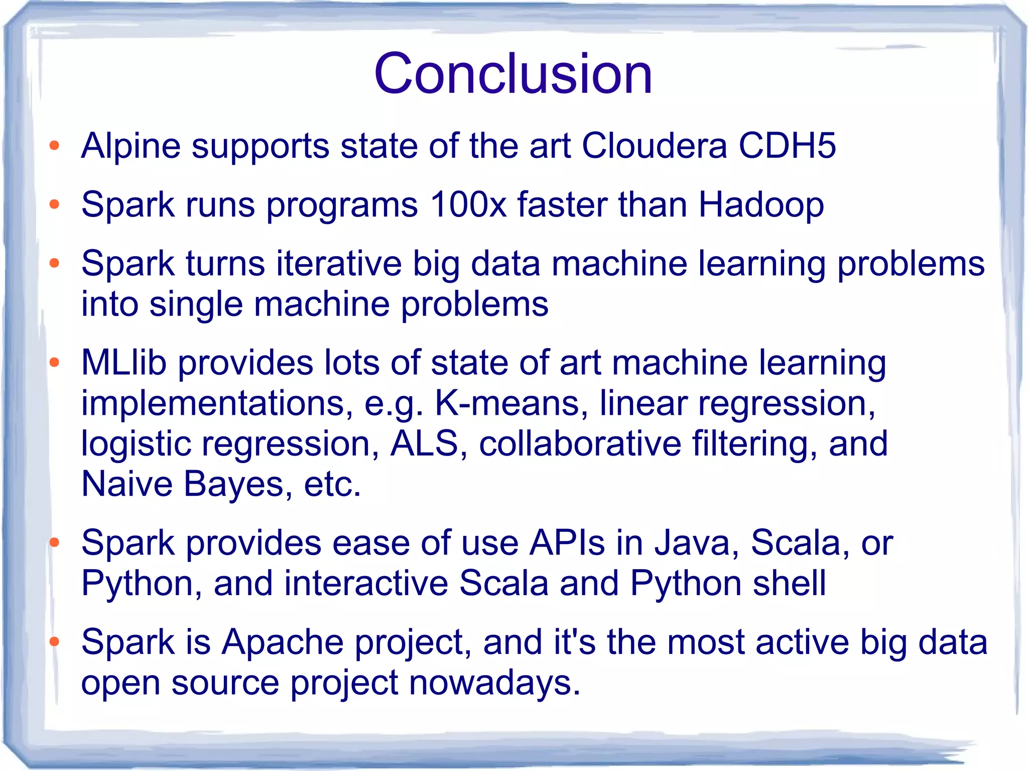 Conclusion
● Alpine supports state of the art Cloudera CDH5
● Spark runs programs 100x faster than Hadoop
● Spark turns iterative big data machine learning problems
into single machine problems
● MLlib provides lots of state of art machine learning
implementations, e.g. K-means, linear regression,
logistic regression, ALS, collaborative filtering, and
Naive Bayes, etc.
● Spark provides ease of use APIs in Java, Scala, or
Python, and interactive Scala and Python shell
● Spark is Apache project, and it's the most active big data
open source project nowadays.
 