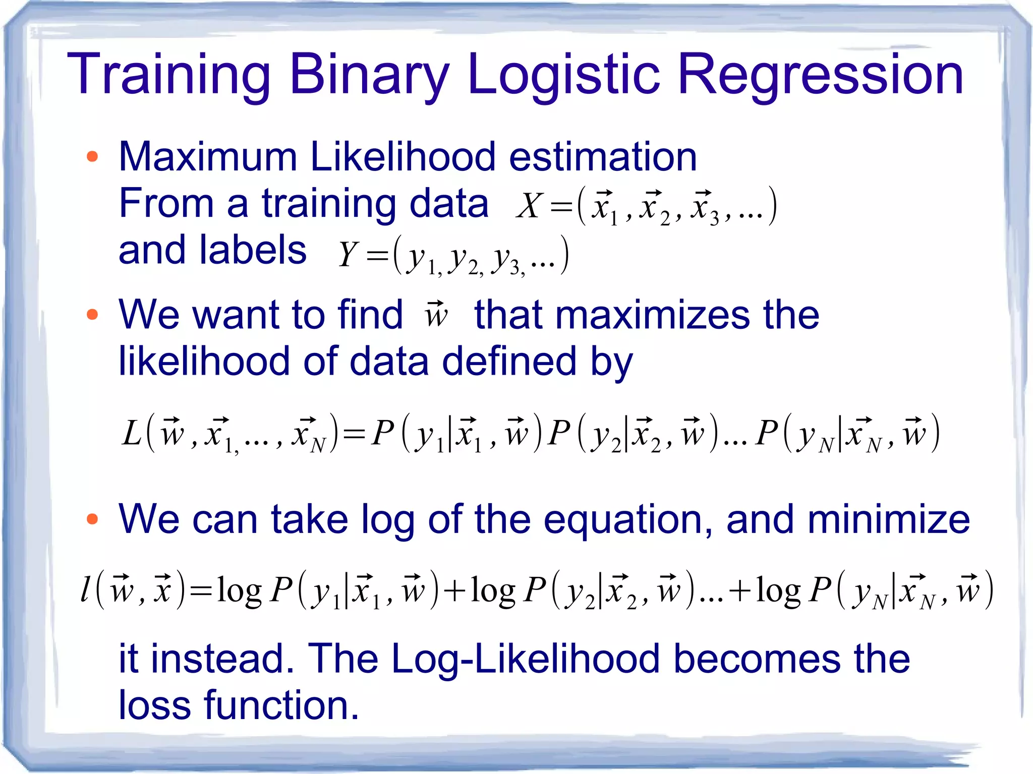 Training Binary Logistic Regression
● Maximum Likelihood estimation
From a training data
and labels
● We want to find that maximizes the
likelihood of data defined by
● We can take log of the equation, and minimize
it instead. The Log-Likelihood becomes the
loss function.
X =( ⃗x1 , ⃗x2 , ⃗x3 ,...)
Y =( y1, y2, y3, ...)
⃗w
L( ⃗w , ⃗x1, ... , ⃗xN )=P ( y1∣⃗x1 , ⃗w)P ( y2∣⃗x2 , ⃗w)... P( yN∣ ⃗xN , ⃗w)
l( ⃗w ,⃗x)=log P(y1∣⃗x1 , ⃗w)+log P( y2∣⃗x2 , ⃗w)...+log P( yN∣ ⃗xN , ⃗w)
 