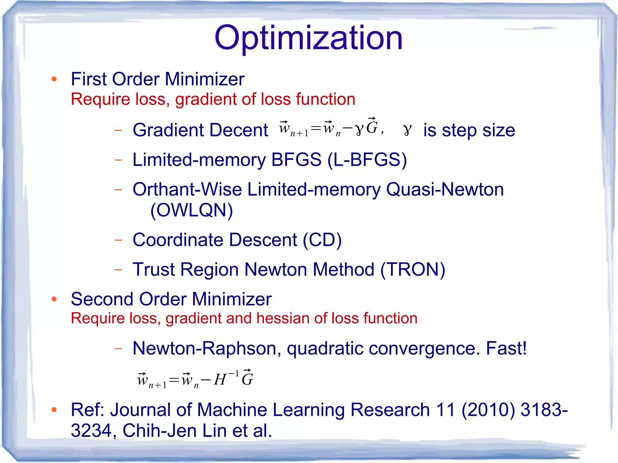 Optimization
● First Order Minimizer
Require loss, gradient of loss function
– Gradient Decent is step size
– Limited-memory BFGS (L-BFGS)
– Orthant-Wise Limited-memory Quasi-Newton
(OWLQN)
– Coordinate Descent (CD)
– Trust Region Newton Method (TRON)
● Second Order Minimizer
Require loss, gradient and hessian of loss function
– Newton-Raphson, quadratic convergence. Fast!
● Ref: Journal of Machine Learning Research 11 (2010) 3183-
3234, Chih-Jen Lin et al.
⃗wn+1=⃗wn−γ ⃗G , γ
⃗wn+1=⃗wn−H−1 ⃗G
 