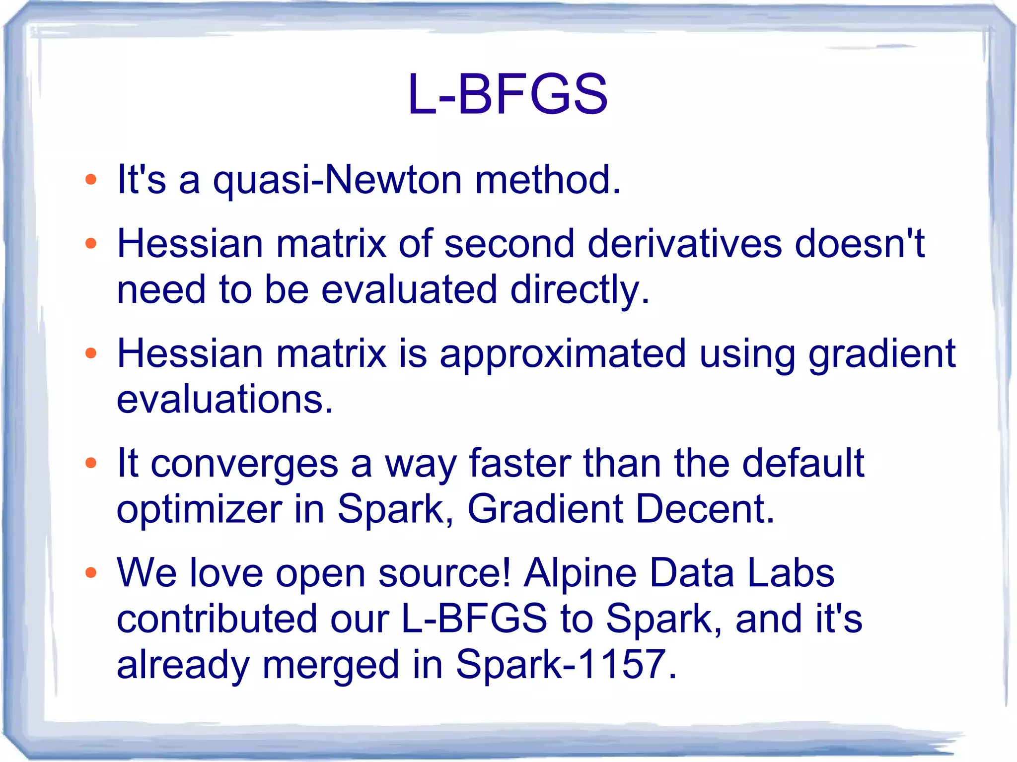 L-BFGS
● It's a quasi-Newton method.
● Hessian matrix of second derivatives doesn't
need to be evaluated directly.
● Hessian matrix is approximated using gradient
evaluations.
● It converges a way faster than the default
optimizer in Spark, Gradient Decent.
● We love open source! Alpine Data Labs
contributed our L-BFGS to Spark, and it's
already merged in Spark-1157.
 