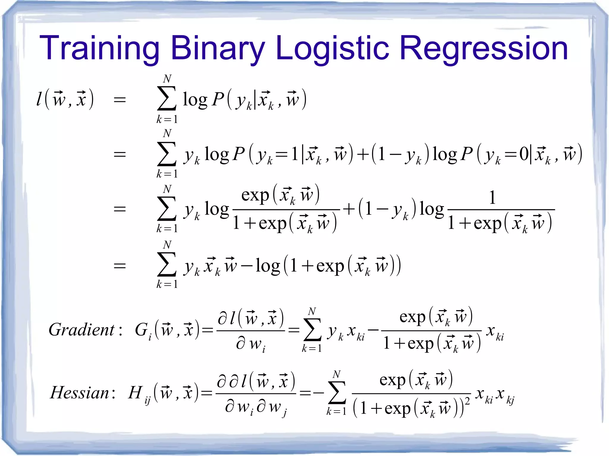 Training Binary Logistic Regression
l( ⃗w ,⃗x) = ∑
k=1
N
log P( yk∣⃗xk , ⃗w)
= ∑k=1
N
yk log P ( yk=1∣⃗xk , ⃗w)+(1−yk )log P ( yk =0∣⃗xk , ⃗w)
= ∑k=1
N
yk log
exp( ⃗xk ⃗w)
1+exp( ⃗xk ⃗w)
+(1−yk )log
1
1+exp( ⃗xk ⃗w)
= ∑k=1
N
yk ⃗xk ⃗w−log(1+exp( ⃗xk ⃗w))
Gradient : Gi (⃗w ,⃗x)=
∂l( ⃗w ,⃗x)
∂ wi
=∑k=1
N
yk xki−
exp( ⃗xk ⃗w)
1+exp( ⃗xk ⃗w)
xki
Hessian: H ij (⃗w ,⃗x)=
∂∂l( ⃗w ,⃗x)
∂wi ∂w j
=−∑k=1
N
exp( ⃗xk ⃗w)
(1+exp( ⃗xk ⃗w))2
xki xkj
 